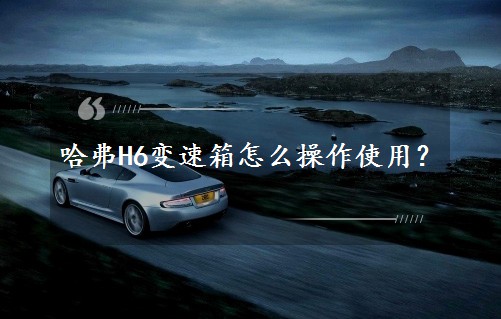哈弗H6变速箱怎么操作使用？