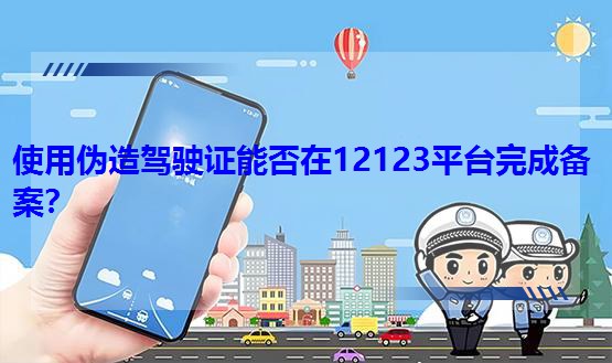 使用伪造驾驶证能否在12123平台完成备案？